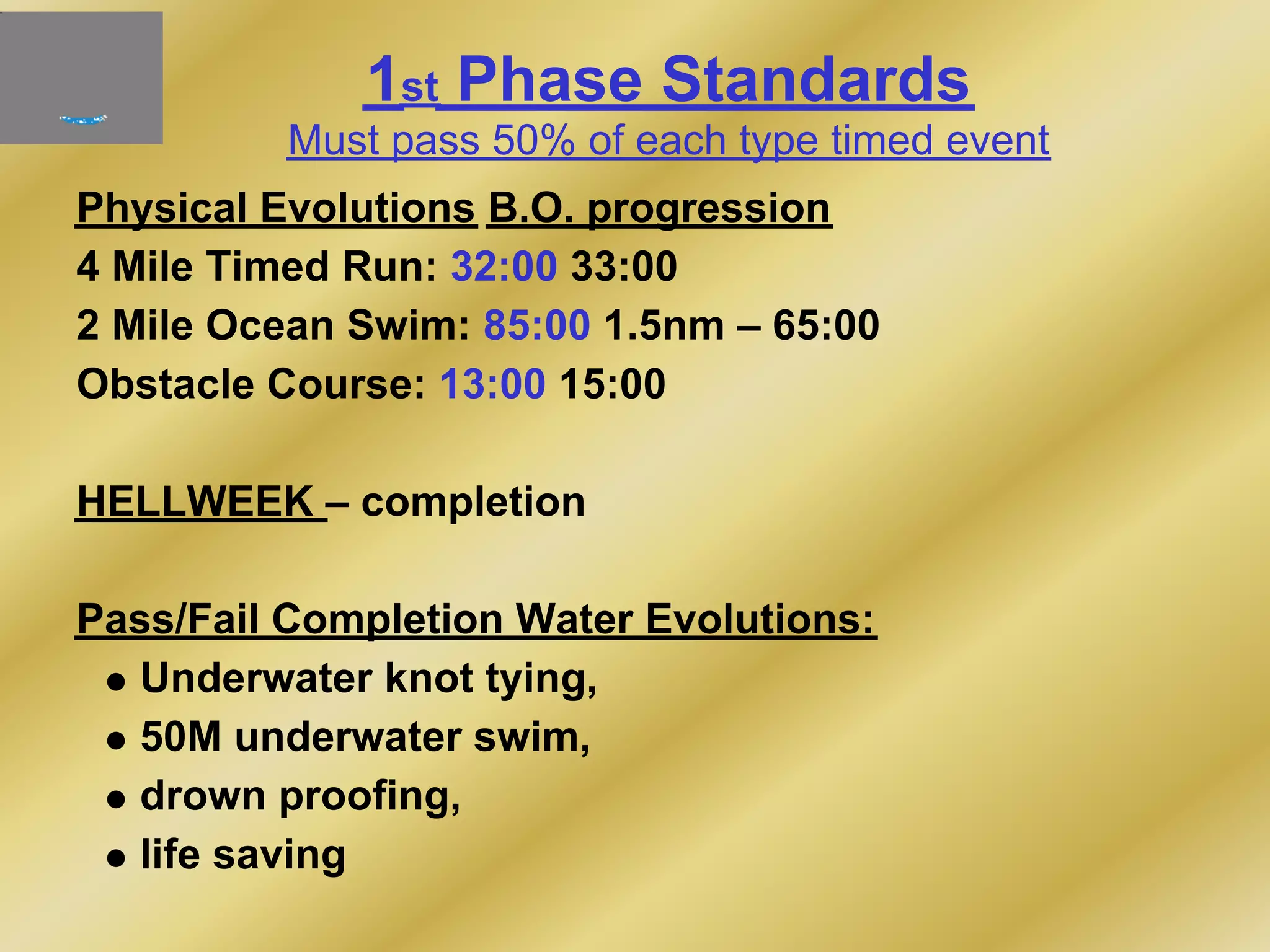 1st Phase Standards
Must pass 50% of each type timed event
Physical Evolutions B.O. progression
4 Mile Timed Run: 32:00 33:00
2 Mile Ocean Swim: 85:00 1.5nm – 65:00
Obstacle Course: 13:00 15:00
HELLWEEK – completion
Pass/Fail Completion Water Evolutions:
Underwater knot tying,
50M underwater swim,
drown proofing,
life saving
 