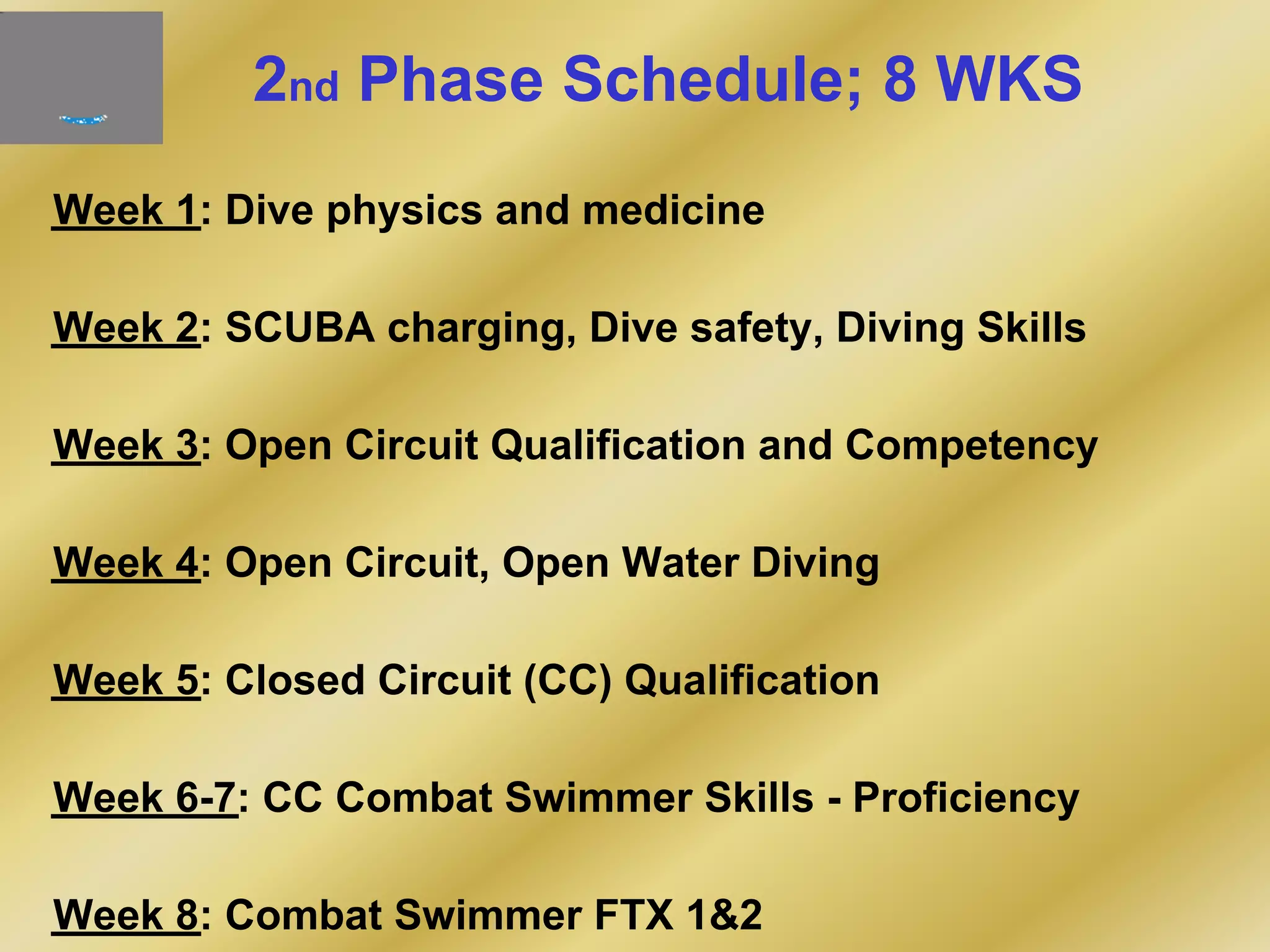 2nd Phase Schedule; 8 WKS
Week 1: Dive physics and medicine
Week 2: SCUBA charging, Dive safety, Diving Skills
Week 3: Open Circuit Qualification and Competency
Week 4: Open Circuit, Open Water Diving
Week 5: Closed Circuit (CC) Qualification
Week 6-7: CC Combat Swimmer Skills - Proficiency
Week 8: Combat Swimmer FTX 1&2
 