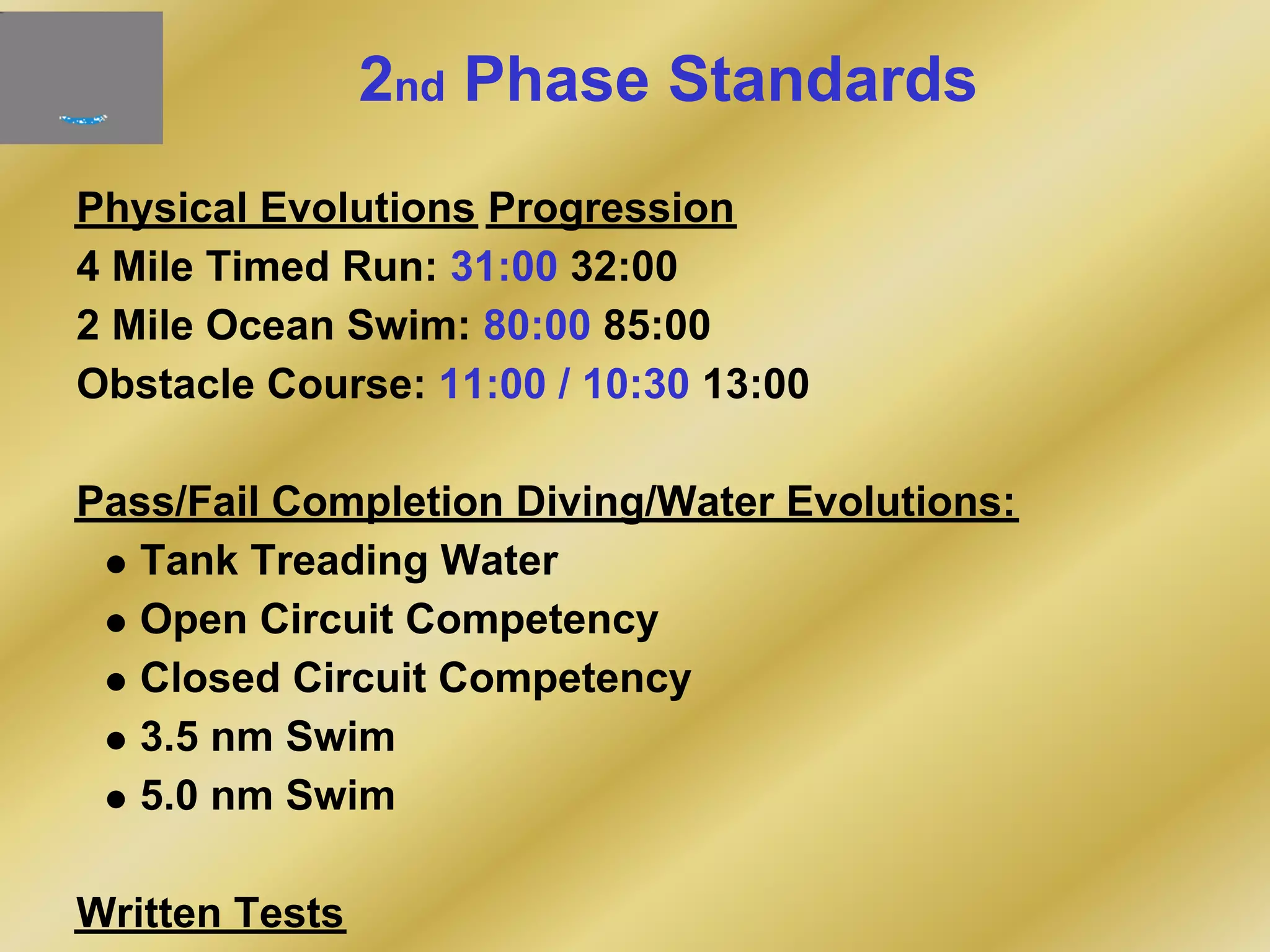 2nd Phase Standards
Physical Evolutions Progression
4 Mile Timed Run: 31:00 32:00
2 Mile Ocean Swim: 80:00 85:00
Obstacle Course: 11:00 / 10:30 13:00
Pass/Fail Completion Diving/Water Evolutions:
Tank Treading Water
Open Circuit Competency
Closed Circuit Competency
3.5 nm Swim
5.0 nm Swim
Written Tests
 