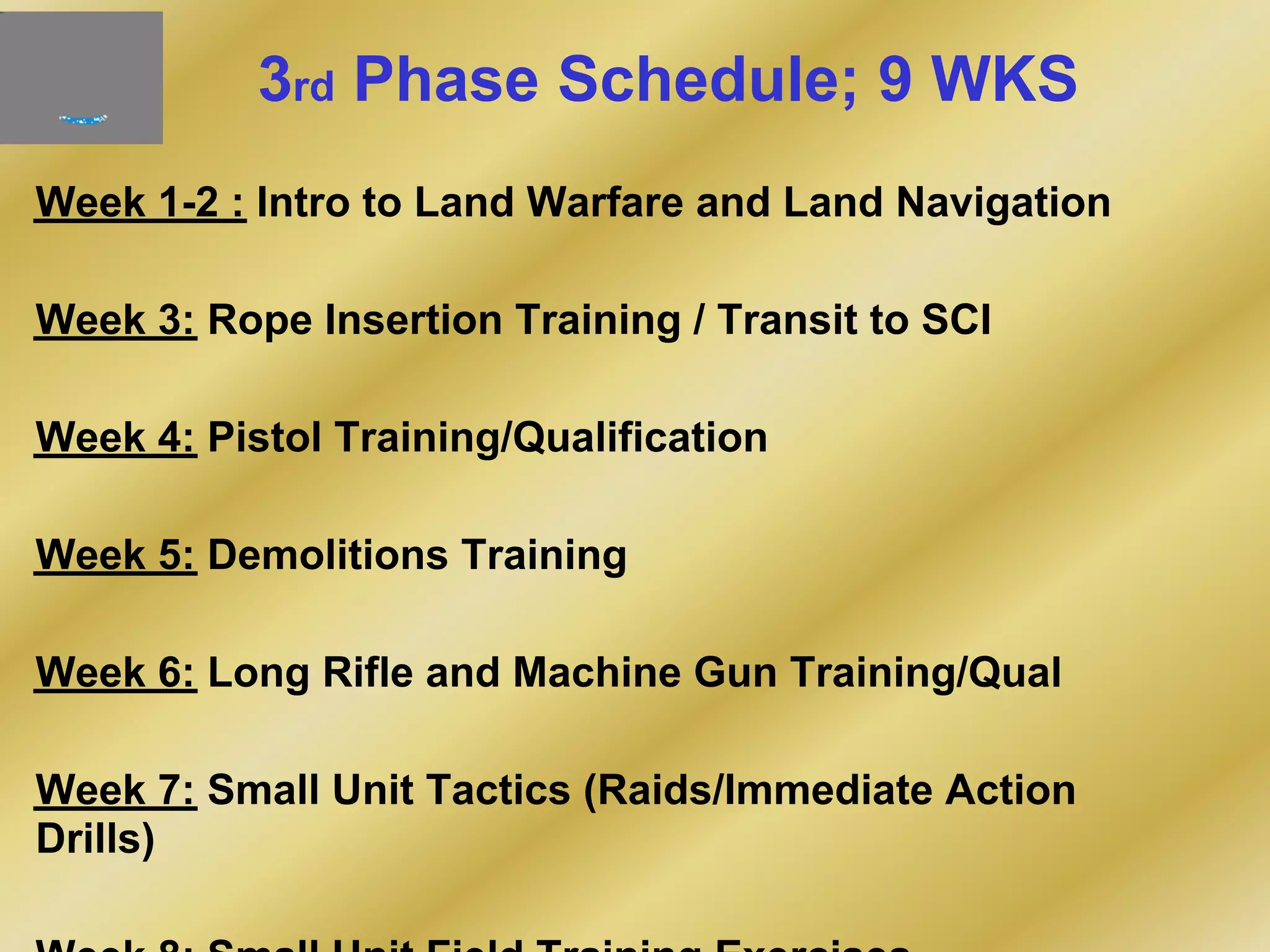 3rd Phase Schedule; 9 WKS
Week 1-2 : Intro to Land Warfare and Land Navigation
Week 3: Rope Insertion Training / Transit to SCI
Week 4: Pistol Training/Qualification
Week 5: Demolitions Training
Week 6: Long Rifle and Machine Gun Training/Qual
Week 7: Small Unit Tactics (Raids/Immediate Action
Drills)
 