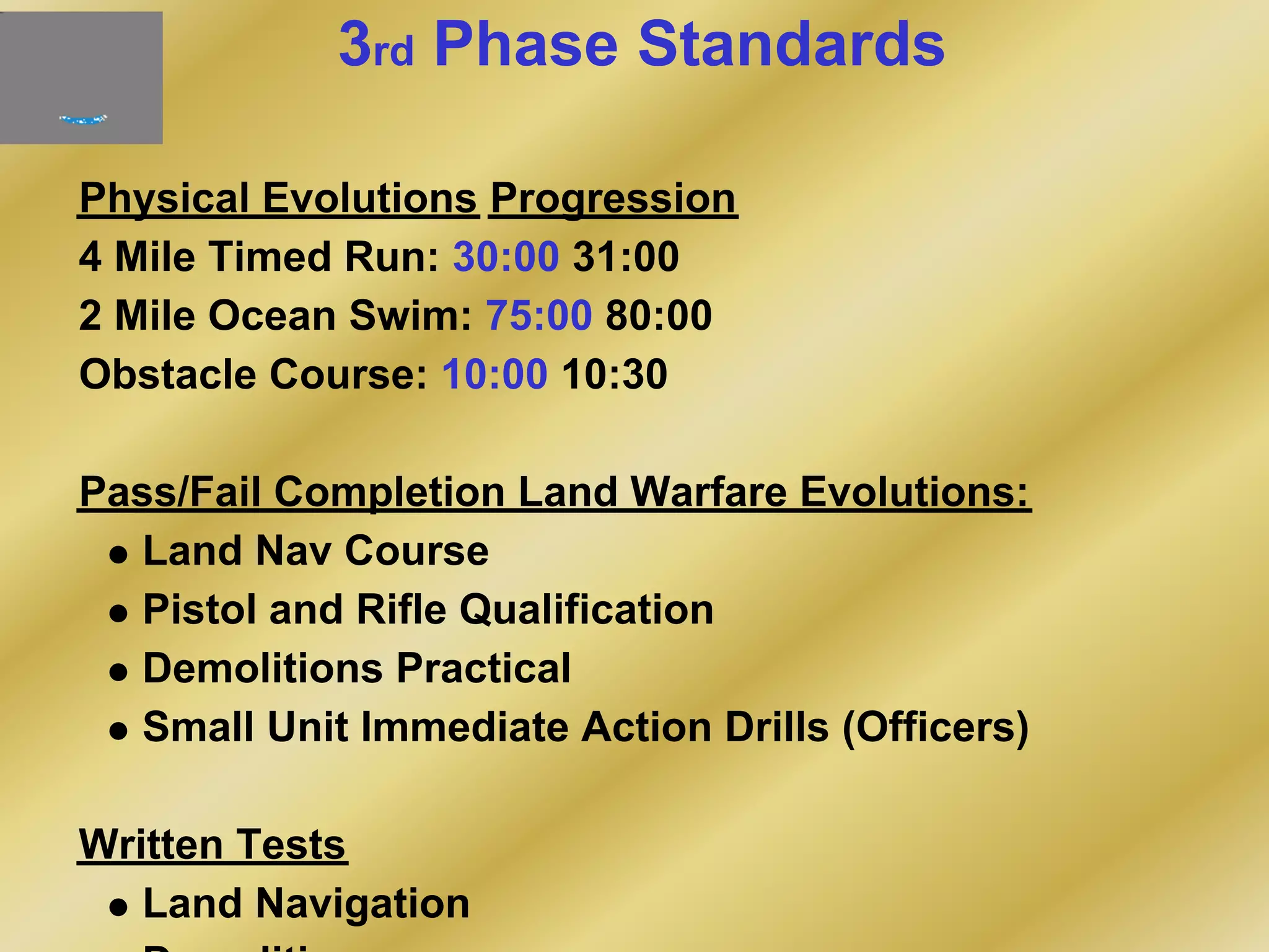 3rd Phase Standards
Physical Evolutions Progression
4 Mile Timed Run: 30:00 31:00
2 Mile Ocean Swim: 75:00 80:00
Obstacle Course: 10:00 10:30
Pass/Fail Completion Land Warfare Evolutions:
Land Nav Course
Pistol and Rifle Qualification
Demolitions Practical
Small Unit Immediate Action Drills (Officers)
Written Tests
Land Navigation
 