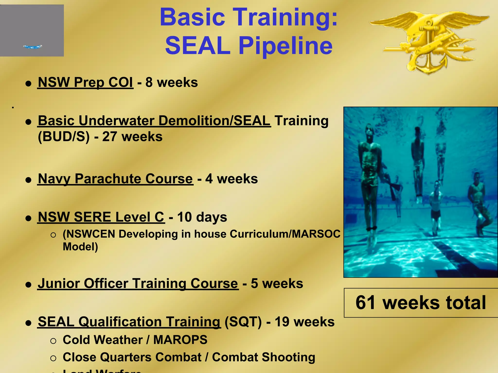 Basic Training:
SEAL Pipeline
NSW Prep COI - 8 weeks
Basic Underwater Demolition/SEAL Training
(BUD/S) - 27 weeks
Navy Parachute Course - 4 weeks
NSW SERE Level C - 10 days
(NSWCEN Developing in house Curriculum/MARSOC
Model)
Junior Officer Training Course - 5 weeks
SEAL Qualification Training (SQT) - 19 weeks
Cold Weather / MAROPS
Close Quarters Combat / Combat Shooting
61 weeks total
 