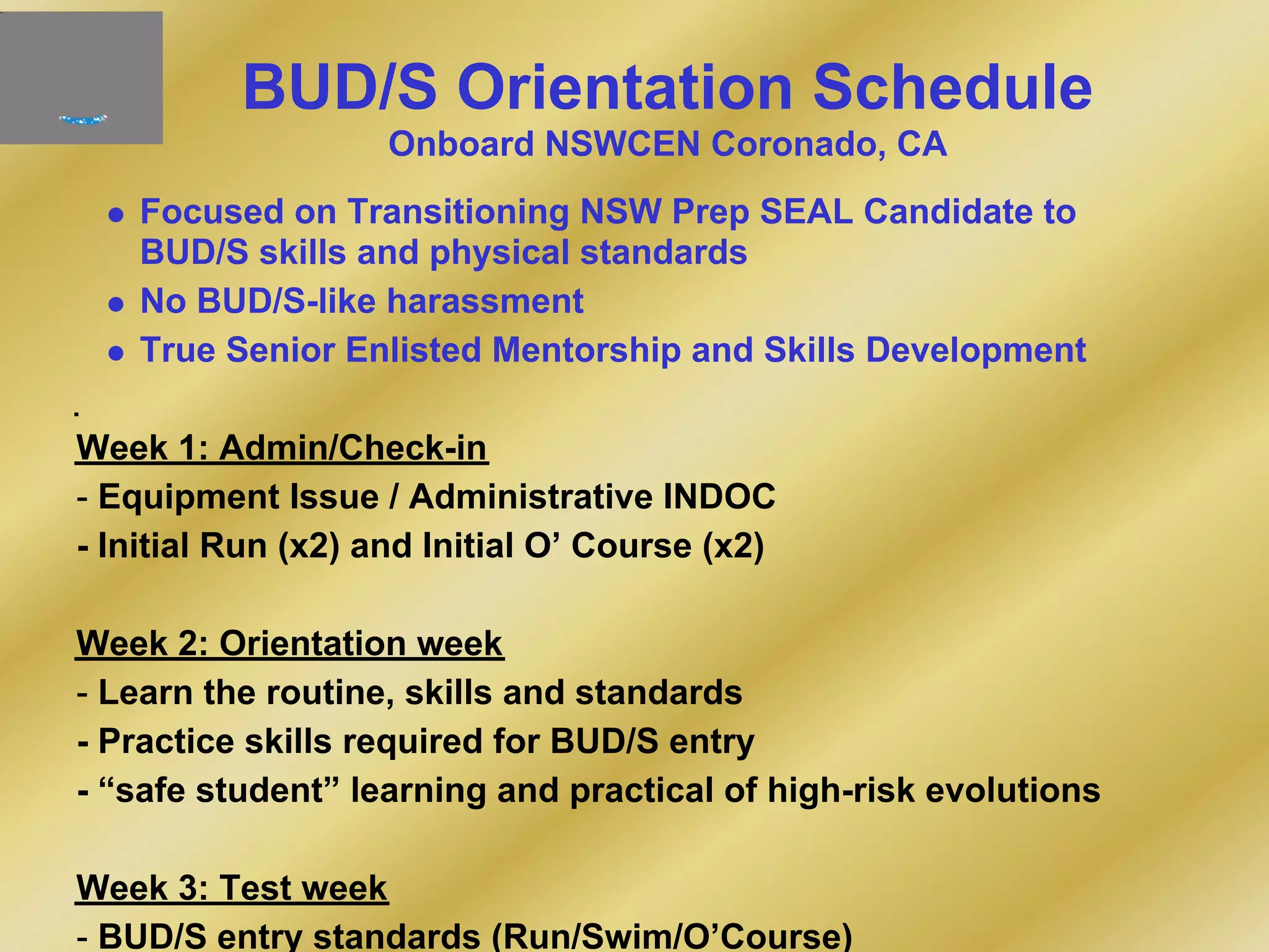 BUD/S Orientation Schedule
Onboard NSWCEN Coronado, CA
Focused on Transitioning NSW Prep SEAL Candidate to
BUD/S skills and physical standards
No BUD/S-like harassment
True Senior Enlisted Mentorship and Skills Development
Week 1: Admin/Check-in
- Equipment Issue / Administrative INDOC
- Initial Run (x2) and Initial O’ Course (x2)
Week 2: Orientation week
- Learn the routine, skills and standards
- Practice skills required for BUD/S entry
- “safe student” learning and practical of high-risk evolutions
Week 3: Test week
- BUD/S entry standards (Run/Swim/O’Course)
 
