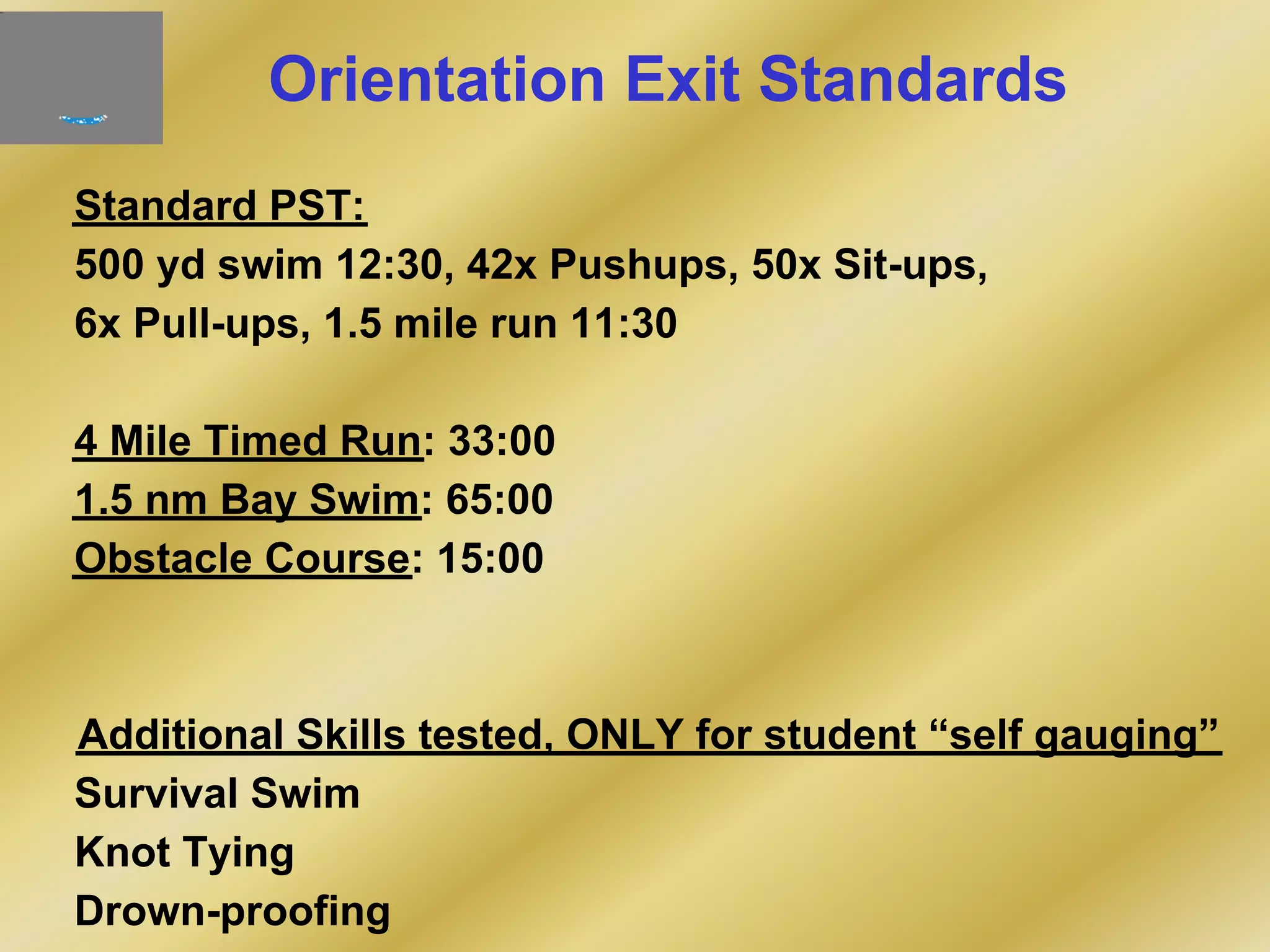 Orientation Exit Standards
Standard PST:
500 yd swim 12:30, 42x Pushups, 50x Sit-ups,
6x Pull-ups, 1.5 mile run 11:30
4 Mile Timed Run: 33:00
1.5 nm Bay Swim: 65:00
Obstacle Course: 15:00
Additional Skills tested, ONLY for student “self gauging”
Survival Swim
Knot Tying
Drown-proofing
 