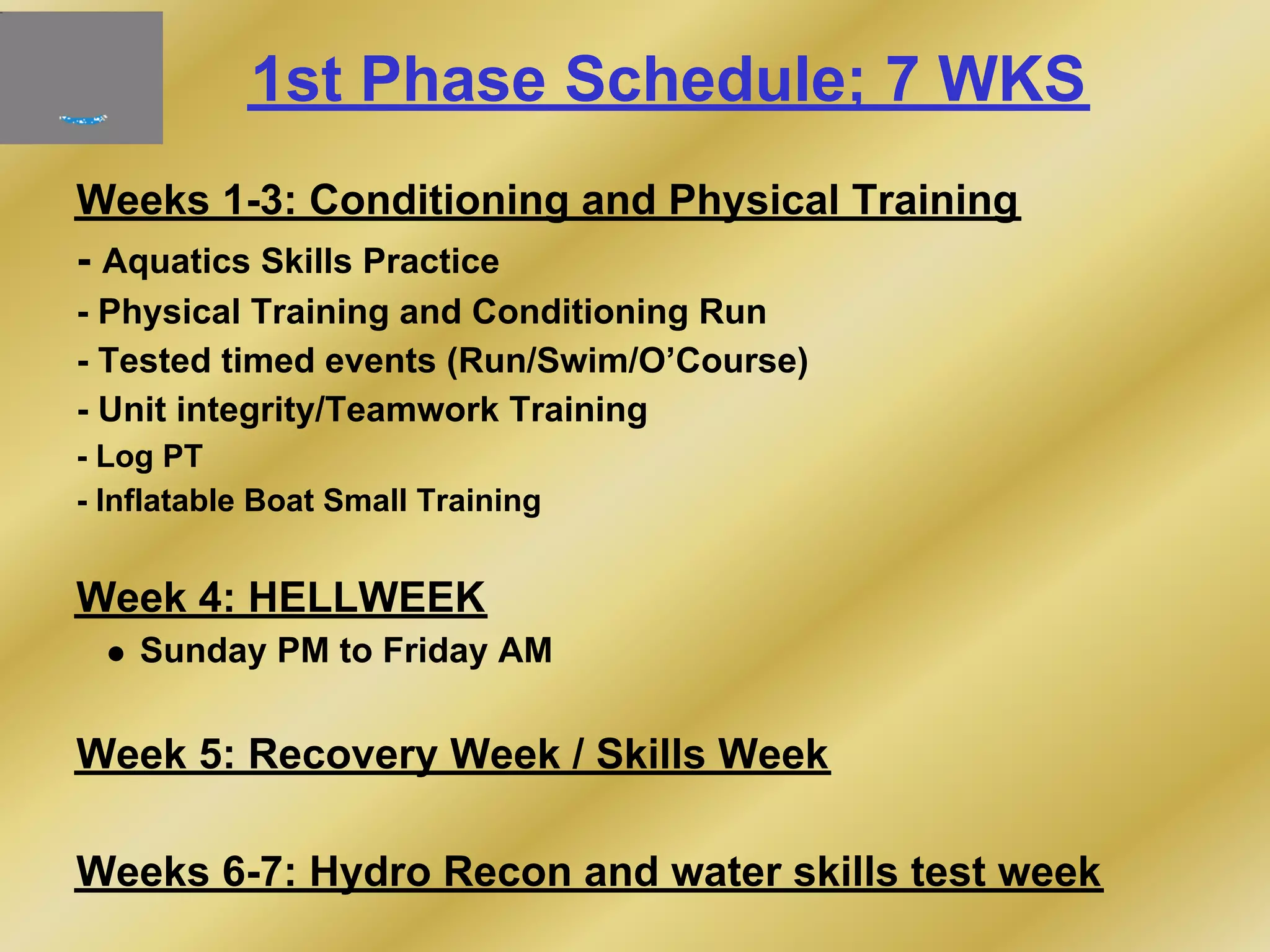 1st Phase Schedule; 7 WKS
Weeks 1-3: Conditioning and Physical Training
- Aquatics Skills Practice
- Physical Training and Conditioning Run
- Tested timed events (Run/Swim/O’Course)
- Unit integrity/Teamwork Training
- Log PT
- Inflatable Boat Small Training
Week 4: HELLWEEK
Sunday PM to Friday AM
Week 5: Recovery Week / Skills Week
Weeks 6-7: Hydro Recon and water skills test week
 