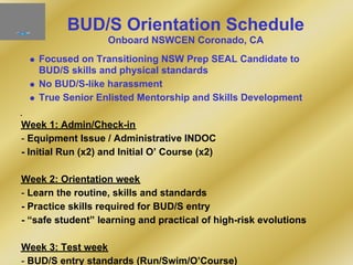BUD/S Orientation Schedule
Onboard NSWCEN Coronado, CA
Focused on Transitioning NSW Prep SEAL Candidate to
BUD/S skills and physical standards
No BUD/S-like harassment
True Senior Enlisted Mentorship and Skills Development
Week 1: Admin/Check-in
- Equipment Issue / Administrative INDOC
- Initial Run (x2) and Initial O’ Course (x2)
Week 2: Orientation week
- Learn the routine, skills and standards
- Practice skills required for BUD/S entry
- “safe student” learning and practical of high-risk evolutions
Week 3: Test week
- BUD/S entry standards (Run/Swim/O’Course)
 