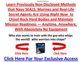 Navy Seals Workouts  Learn Previously Non-Disclosed Methods that Navy SEALS, Marines and Real-Life Secret Agents Are Using Right Now  to Chisel Rock Hard Bodies and Maintain Mission Readiness — Anytime, Anywhere,With Absolutely No Equipment Who else wants to train with the guy who whips the worldʼs elite warriors into shape? Click Here Click Here Click Here For Your Exclusive Access 