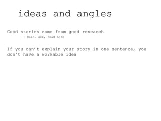 Good stories come from good research
- Read, ask, read more
If you can’t explain your story in one sentence, you
don’t have a workable idea
ideas and angles
 