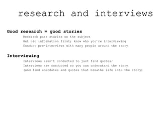 Good research = good stories
Research past stories on the subject
Get bio information first; know who you’re interviewing
Conduct pre-interviews with many people around the story
Interviewing
Interviews aren’t conducted to just find quotes;
Interviews are conducted so you can understand the story
(and find anecdotes and quotes that breathe life into the story)
research and interviews
 