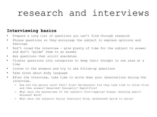 Interviewing basics
• Prepare a long list of questions you can’t find through research
• Phrase questions so they encourage the subject to express opinions and
feelings
• Don’t crowd the interview – give plenty of time for the subject to answer
and don’t ‘guide’ them to an answer
• Ask questions that elicit anecdotes
• Cluster questions into categories to keep their thought in one area at a
time
• Listen to the answers and try to ask follow-up questions
• Take notes about body language
• After the interview, take time to write down your observations during the
interview.
– How did the person talk? Fast? Slow? Deliberate? Did they take time to think first
and then answer? Reserved? Energetic? Rapid-fire?
– What were the mannerisms of the subject? Foot-tapping? Always checking email?
Relaxed? Warm?
– What were the subjects facial features? Kind, weathered? Quick to smile?
research and interviews
 