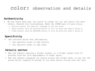 Authenticity
• We are there each day. Our world is normal for us, but exotic for most
others. Observe the surroundings. Make the SCENE part of your story.
– Written pieces: Use specific language to set the scene
– Audio pieces: Give me natsound bursts to fill my mind with what’s going on
– Video pieces: give me NATSOUND bursts to fill my mind with what’s going on
Specificity
• Use concrete words that add meaning
– Use specific nouns to add clarity
– Use specific verbs to add vigor
Details matter
• Was the subject wearing a flight jacket, or a flight jacket with 32
patches from her five deployments in eight years.
• Was the subject dragging tie chains across the flight deck, or was the 140
pound Sailor lugging 50 pounds of tie down chains strung over her neck
color: observation and details
 