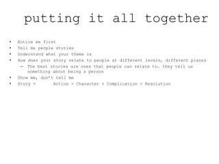 • Entice me first
• Tell me people stories
• Understand what your theme is
• How does your story relate to people at different levels, different places
– The best stories are ones that people can relate to… they tell us
something about being a person
• Show me, don’t tell me
• Story = Action + Character + Complication + Resolution
putting it all together
 