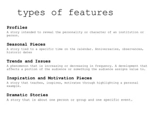 types of features
Profiles
A story intended to reveal the personality or character of an institution or
person.
Seasonal Pieces
A story tied to a specific time on the calendar. Anniversaries, observances,
historic dates
Trends and Issues
A phenomenon that is increasing or decreasing in frequency. A development that
affects a portion of the audience or something the audience assigns value to.
Inspiration and Motivation Pieces
A story that teaches, inspires, motivates through highlighting a personal
example.
Dramatic Stories
A story that is about one person or group and one specific event.
 