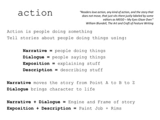 Action is people doing something
Tell stories about people doing things using:
Narrative = people doing things
Dialogue = people saying things
Exposition = explaining stuff
Description = describing stuff
Narrative moves the story from Point A to B to Z
Dialogue brings character to life
Narrative + Dialogue = Engine and Frame of story
Exposition + Description = Paint Job + Rims
“Readers love action, any kind of action, and the story that
does not move, that just sits there justly labeled by some
editors as MEGO – My Eyes Glaze Over.”
William Blundell, The Art and Craft of Feature Writing
action
 