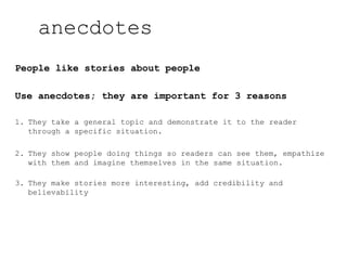People like stories about people
Use anecdotes; they are important for 3 reasons
1. They take a general topic and demonstrate it to the reader
through a specific situation.
2. They show people doing things so readers can see them, empathize
with them and imagine themselves in the same situation.
3. They make stories more interesting, add credibility and
believability
anecdotes
 
