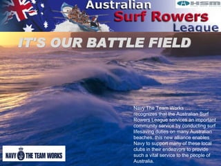 IT'S OUR BATTLE FIELD Navy The Team Works …………… recognizes that the Australian Surf Rowers League services an important community service by conducting surf lifesaving duties on many Australian beaches, this new alliance enables Navy to support many of these local clubs in their endeavors to provide such a vital service to the people of Australia. 