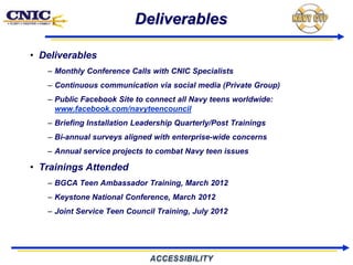 Deliverables

• Deliverables
   – Monthly Conference Calls with CNIC Specialists
   – Continuous communication via social media (Private Group)
   – Public Facebook Site to connect all Navy teens worldwide:
     www.facebook.com/navyteencouncil
   – Briefing Installation Leadership Quarterly/Post Trainings
   – Bi-annual surveys aligned with enterprise-wide concerns
   – Annual service projects to combat Navy teen issues

• Trainings Attended
   – BGCA Teen Ambassador Training, March 2012
   – Keystone National Conference, March 2012
   – Joint Service Teen Council Training, July 2012
 