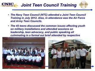 Joint Teen Council Training

• The Navy Teen Council (NTC) attended a Joint Teen Council
  Training in July 2012. Also, in attendance was the Air Force
  and Army Teen Councils.
• The 45 teens discussed the common issues affecting youth
  on military installations and attended sessions on
  leadership, teen advocacy, and public speaking all
  culminating in a formal out brief attended by respective
  Military Leadership.
 