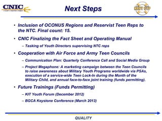 Next Steps

• Inclusion of OCONUS Regions and Reservist Teen Reps to
  the NTC. Final count: 15.
• CNIC Finalizing the Fact Sheet and Operating Manual
   – Tasking of Youth Directors supervising NTC reps

• Cooperation with Air Force and Army Teen Councils
   – Communication Plan: Quarterly Conference Call and Social Media Group
   – Project Megaphone: A marketing campaign between the Teen Councils
     to raise awareness about Military Youth Programs worldwide via PSAs,
     execution of a service-wide Teen Lock-In during the Month of the
     Military Child, and annual face-to-face joint training (funds permitting).

• Future Trainings (Funds Permitting)
   – KIT Youth Forum (December 2012)
   – BGCA Keystone Conference (March 2013)
 