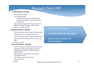 Navyug’s Team USP
 1) Rahul Singh– Director
          Singh–
 •    Entrepreneur at heart
 •    Key positions held :
      • Headed TCS Europe and Netherlands
      • On board of GAPL, Loylty Rewardz and
          many more
 •    Worked with people from China, most of the
      Western Europe, East Asia, US and India.
 •    Alumnus of IITK and ISB
                                                         1. Strong Technical Team
2) Sanjeev Kumar - Director
 •    Technical Leader with excellent “People” skills.
 •    Fondly referred as “People‘s Engineer”             2. Cost Optimization Through Design
 •    Core technical strength - Application Services
 •    Has worked with teams in India, Europe and         3. Quality Implementation and
      USA
                                                            Assured Support
 •    Alumnus of IITK
3) Col. Sunil Prem - Director
 •    Ex-Army Engineer (Recognized Top Achiever)
 •    Besides his technical strengths, he has rich
      experience in operations, administration,
      logistics & HR
 •    Has worked in multicultural environment
      (Australia & Africa)
 •    Has topped in all his academics
 •    Alumnus of IITK
     6/8/2012                                                                                  14
                                            Copyright © Navyug Infosolutions Pvt. Ltd.
 