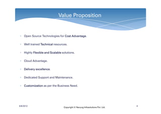 Value Proposition


∗ Open Source Technologies for Cost Advantage
                                    Advantage.

∗ Well trained Technical resources.

∗ Highly Flexible and Scalable solutions.

∗ Cloud Advantage.

∗ Delivery excellence
           excellence.

∗ Dedicated Support and Maintenance.

∗ Customization as per the Business Need.




6/8/2012                                                                     4
                                Copyright © Navyug Infosolutions Pvt. Ltd.
 