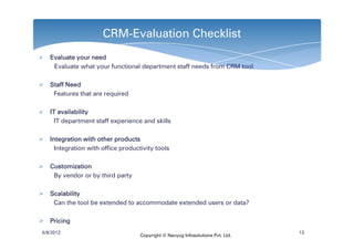 CRM-Evaluation Checklist
   Evaluate your need
    Evaluate what your functional department staff needs from CRM tool

   Staff Need
    Features that are required

   IT availability
     IT department staff experience and skills

   Integration with other products
     Integration with office productivity tools

   Customization
    By vendor or by third party

   Scalability
    Can the tool be extended to accommodate extended users or data?

   Pricing
6/8/2012                                                                         13
                                    Copyright © Navyug Infosolutions Pvt. Ltd.
 