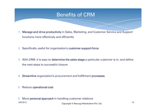Benefits of CRM


1. Manage and drive productivity in Sales, Marketing, and Customer Service and Support
   functions more effectively and efficiently



2. Specifically useful for organization's customer support force



3. With CRM, it is easy to determine the sales-stage a particular customer is in, and define
                                         sales-
   the next steps to successful closure



4. Streamline organization’s procurement and fulfillment processes



5. Reduce operational cost



6. More personal approach in handling customer relations
6/8/2012                                                                                  14
                                   Copyright © Navyug Infosolutions Pvt. Ltd.
 