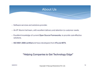 About Us



– Software services and solutions provider.

– An IIT Alumni led team, with excellent delivery and attention to customer needs.

– Excellent knowledge of current Open Source Frameworks to provide cost-effective
                                             Frameworks,
  solutions.

– ISO 9001:2000 certified and have developers from IITs and BITS
      9001:                                                 BITS.




             “Helping Companies to Get Technology Edge”



6/8/2012                                                                             15
                                 Copyright © Navyug Infosolutions Pvt. Ltd.
 