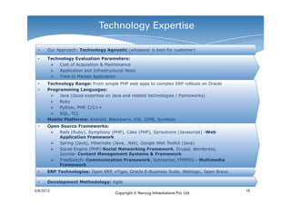 Technology Expertise

 •    Our Approach: Technology Agnostic (whatever is best for customer)

 •    Technology Evaluation Parameters:
           Cost of Acquisition & Maintenance
           Application and Infrastructural Need
           Time to Market Application
 •    Technology Range: From simple PHP web apps to complex ERP rollouts on Oracle
 •    Programming Languages:
           Java (Good expertise on Java and related technologies / frameworks)
           Ruby
           Python, PHP, C/C++
           SQL, TCL
 •    Mobile Platforms: Android, Blackberry, iOS, J2ME, Symbian
 •    Open Source Frameworks:
          Rails (Ruby), Symphony (PHP), Cake (PHP), Sproutcore (Javascript) -Web
          Application Framework
          Spring (Java), Hibernate (Java, .Net), Google Web Toolkit (Java)
          Social Engine (PHP)-Social Networking Framework, Drupal, Wordpress,
          Joomla- Content Management Systems & Framework
          FreeSwitch- Communication Framework, Gstreamer, FFMPEG - Multimedia
          Framework
 •    ERP Technologies: Open ERP, vTiger, Oracle E-Business Suite, Weblogic, Open Bravo

 •    Development Methodology: Agile

6/8/2012                                                                                  16
                                     Copyright © Navyug Infosolutions Pvt. Ltd.
 