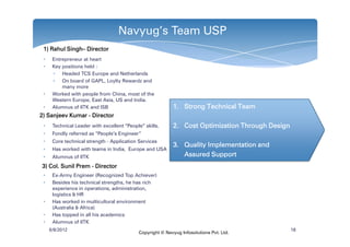 Navyug’s Team USP
 1) Rahul Singh– Director
          Singh–
 •    Entrepreneur at heart
 •    Key positions held :
      • Headed TCS Europe and Netherlands
      • On board of GAPL, Loylty Rewardz and
          many more
 •    Worked with people from China, most of the
      Western Europe, East Asia, US and India.
 •    Alumnus of IITK and ISB                              1. Strong Technical Team
2) Sanjeev Kumar - Director
 •    Technical Leader with excellent “People” skills.     2. Cost Optimization Through Design
 •    Fondly referred as “People‘s Engineer”
 •    Core technical strength - Application Services
                                                           3. Quality Implementation and
 •    Has worked with teams in India, Europe and USA
 •    Alumnus of IITK                                         Assured Support
3) Col. Sunil Prem - Director
 •    Ex-Army Engineer (Recognized Top Achiever)
 •    Besides his technical strengths, he has rich
      experience in operations, administration,
      logistics & HR
 •    Has worked in multicultural environment
      (Australia & Africa)
 •    Has topped in all his academics
 •    Alumnus of IITK
     6/8/2012                                                                                    18
                                            Copyright © Navyug Infosolutions Pvt. Ltd.
 