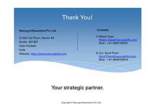 Thank You!

Navyug Infosoutions Pvt. Ltd.                                        Contacts:

                                                                    1) Ritesh Dass
G-203 (1st Floor), Sector 63
                                                                       Ritesh.Dass@navyuginfo.com
Noida –201307                                                          Mob: +91-9582193431
Uttar Pradesh
India
Website: http://www.navyuginfo.com                                  2) Col. Sunil Prem
                                                                       Sunil.Prem@navyuginfo.com
                                                                       Mob: +91-9958795916




                        Your strategic partner.

                                Copyright © Navyug Infosolutions Pvt. Ltd.
 