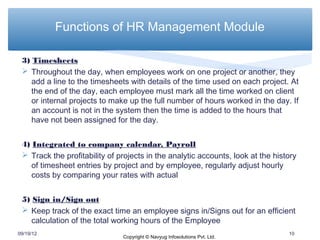 Functions of HR Management Module

 3) Timesheets
  Throughout the day, when employees work on one project or another, they
    add a line to the timesheets with details of the time used on each project. At
    the end of the day, each employee must mark all the time worked on client
    or internal projects to make up the full number of hours worked in the day. If
    an account is not in the system then the time is added to the hours that
    have not been assigned for the day.


 4) Integrated to company calendar, Payroll
  Track the profitability of projects in the analytic accounts, look at the history
    of timesheet entries by project and by employee, regularly adjust hourly
    costs by comparing your rates with actual


 5) Sign in/Sign out
  Keep track of the exact time an employee signs in/Signs out for an efficient
    calculation of the total working hours of the Employee
09/19/12                                                                         10
                               Copyright © Navyug Infosolutions Pvt. Ltd.
 
