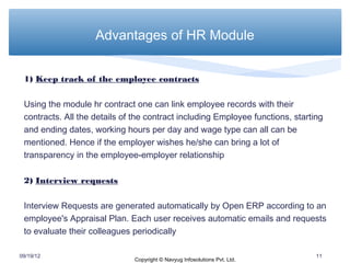 Advantages of HR Module


 1) Keep track of the employee contracts

 Using the module hr contract one can link employee records with their
 contracts. All the details of the contract including Employee functions, starting
 and ending dates, working hours per day and wage type can all can be
 mentioned. Hence if the employer wishes he/she can bring a lot of
 transparency in the employee-employer relationship

 2) Interview requests

 Interview Requests are generated automatically by Open ERP according to an
 employee's Appraisal Plan. Each user receives automatic emails and requests
 to evaluate their colleagues periodically

09/19/12                                                                        11
                               Copyright © Navyug Infosolutions Pvt. Ltd.
 