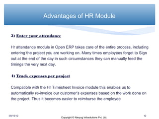 Advantages of HR Module


 3) Enter your attendance

 Hr attendance module in Open ERP takes care of the entire process, including
 entering the project you are working on. Many times employees forget to Sign
 out at the end of the day in such circumstances they can manually feed the
 timings the very next day.

 4) Track expenses per project

 Compatible with the Hr Timesheet Invoice module this enables us to
 automatically re-invoice our customer’s expenses based on the work done on
 the project. Thus it becomes easier to reimburse the employee



09/19/12                                                                  12
                            Copyright © Navyug Infosolutions Pvt. Ltd.
 