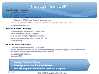 Navyug’s Team USP
 Rahul Singh– Director
        Entrepreneur at heart
        Key positions held :
           Headed TCS Europe and Netherlands
             On board of GAPL, Loylty Rewardz and many more
        Worked with people from China, most of the Western Europe, East Asia, US and India.
        Alumnus of IITK and ISB

 Sanjeev Kumar - Director
        Technical Leader with excellent “People” skills.
        Fondly referred as “People‘s Engineer”
        Core technical strength - Application Services
        Has worked with teams in India, Europe and USA
        Alumnus of IITK

Col. Sunil Prem - Director
        Ex-Army Engineer (Recognized Top Achiever)
        Besides technical strengths, has rich experience in strategy, operations, logistics, HR & administration
        Has worked in multicultural environment (Australia & Africa)
        Has topped in all academics
        Alumnus of IITK


         1. Strong Technical Team
         2. Cost Optimization Through Design
         3. Quality Implementation and Assured Support
      09/19/12                                                                                                      14
                                               Copyright © Navyug Infosolutions Pvt. Ltd.
 
