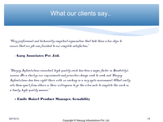 What our clients say..



“Very professional and technically competent organization that took those extra steps to
ensure that our job was finished to our complete satisfaction.”

    - Garg Associates Pvt .Ltd.



“Navyug Infosolutions consistent, high quality work has been a major factor in Genability’s
success. As a startup, our requirements and priorities change week to week, and Navyug
Infosolutions has been right there with us working in a very agile environment. What really
sets them apart from others is their willingness to go the extra mile to complete the work in
a timely, high quality manner.”

    - Emile Baizel Product Manager, Genability




09/19/12                                                                                        18
                                         Copyright © Navyug Infosolutions Pvt. Ltd.
 