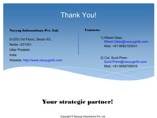Thank You!

Navyug Infosoutions Pvt. Ltd.                         Contacts:

G-203 (1st Floor), Sector 63,                                        1) Ritesh Dass
                                                                        Ritesh.Dass@navyuginfo.com
Noida –201301.                                                          Mob: +91-9582193431
Uttar Pradesh,
India
                                                                     2) Col. Sunil Prem
Website: http://www.navyuginfo.com                                      Sunil.Prem@navyuginfo.com
                                                                        Mob: +91-9958795916
     
 




                      Your strategic partner!

                                Copyright © Navyug Infosolutions Pvt. Ltd.
 