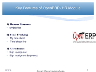 Key Features of OpenERP- HR Module



 1) Human Resource
 ∗ Employees

 2) Time Tracking
 ∗ My time sheet
 ∗ Time sheet line

 3) Attendances
 ∗ Sign in /sign out,
 ∗ Sign in /sign out by project




09/19/12                                                                   7
                              Copyright © Navyug Infosolutions Pvt. Ltd.
 