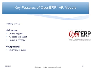 Key Features of OpenERP- HR Module



 4) Expenses

 5) Leaves
 ∗ Leave request
 ∗ Allocation request
 ∗ Leave summery

 6) Appraisal
 ∗ Interview request




09/19/12                                                             8
                        Copyright © Navyug Infosolutions Pvt. Ltd.
 