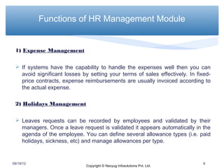 Functions of HR Management Module


 1) Expense Management

  If systems have the capability to handle the expenses well then you can
   avoid significant losses by setting your terms of sales effectively. In fixed-
   price contracts, expense reimbursements are usually invoiced according to
   the actual expense.

 2) Holidays Management

  Leaves requests can be recorded by employees and validated by their
   managers. Once a leave request is validated it appears automatically in the
   agenda of the employee. You can define several allowance types (i.e. paid
   holidays, sickness, etc) and manage allowances per type.


09/19/12                                                                     9
                              Copyright © Navyug Infosolutions Pvt. Ltd.
 