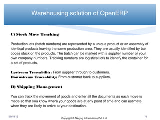Warehousing solution of OpenERP


 C) Stock Move Tracking

 Production lots (batch numbers) are represented by a unique product or an assembly of
 identical products leaving the same production area. They are usually identified by bar
 codes stuck on the products. The batch can be marked with a supplier number or your
 own company numbers. Tracking numbers are logistical lots to identify the container for
 a set of products.

 Upstream Traceability: From supplier through to customers.
 Downstream Traceability: From customer back to suppliers.

 D) Shipping Management

 You can track the movement of goods and enter all the documents as each move is
 made so that you know where your goods are at any point of time and can estimate
 when they are likely to arrive at your destination.

09/18/12                                                                             10
                                 Copyright © Navyug Infosolutions Pvt. Ltd.
 