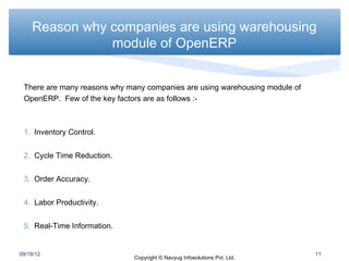 Reason why companies are using warehousing
               module of OpenERP


 There are many reasons why many companies are using warehousing module of
 OpenERP. Few of the key factors are as follows :-



 1. Inventory Control.


 2. Cycle Time Reduction.


 3. Order Accuracy.


 4. Labor Productivity.


 5. Real-Time Information.


09/18/12                                                                     11
                              Copyright © Navyug Infosolutions Pvt. Ltd.
 