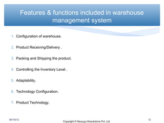 Features & functions included in warehouse
                      management system

 1. Configuration of warehouse.


 2. Product Receiving/Delivery .


 3. Packing and Shipping the product.


 4. Controlling the Inventory Level .


 5. Adaptability.


 6. Technology Configuration.


 7. Product Technology.



09/18/12                                                                        12
                                   Copyright © Navyug Infosolutions Pvt. Ltd.
 