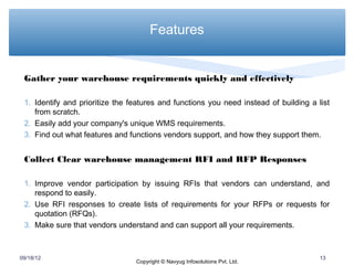 Features


 Gather your warehouse requirements quickly and effectively

 1. Identify and prioritize the features and functions you need instead of building a list
    from scratch.
 2. Easily add your company's unique WMS requirements.
 3. Find out what features and functions vendors support, and how they support them.


 Collect Clear warehouse management RFI and RFP Responses

 1. Improve vendor participation by issuing RFIs that vendors can understand, and
    respond to easily.
 2. Use RFI responses to create lists of requirements for your RFPs or requests for
    quotation (RFQs).
 3. Make sure that vendors understand and can support all your requirements.



09/18/12                                                                               13
                                 Copyright © Navyug Infosolutions Pvt. Ltd.
 