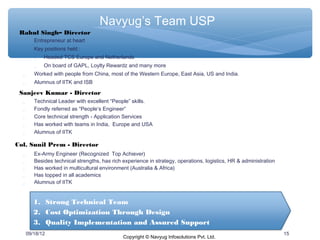 Navyug’s Team USP
 Rahul Singh– Director
        Entrepreneur at heart
        Key positions held :
           Headed TCS Europe and Netherlands
             On board of GAPL, Loylty Rewardz and many more
        Worked with people from China, most of the Western Europe, East Asia, US and India.
        Alumnus of IITK and ISB

 Sanjeev Kumar - Director
        Technical Leader with excellent “People” skills.
        Fondly referred as “People‘s Engineer”
        Core technical strength - Application Services
        Has worked with teams in India, Europe and USA
        Alumnus of IITK

Col. Sunil Prem - Director
        Ex-Army Engineer (Recognized Top Achiever)
        Besides technical strengths, has rich experience in strategy, operations, logistics, HR & administration
        Has worked in multicultural environment (Australia & Africa)
        Has topped in all academics
        Alumnus of IITK


         1. Strong Technical Team
         2. Cost Optimization Through Design
         3. Quality Implementation and Assured Support
      09/18/12                                                                                                      15
                                               Copyright © Navyug Infosolutions Pvt. Ltd.
 