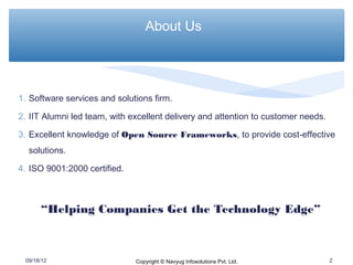 About Us




1. Software services and solutions firm.

2. IIT Alumni led team, with excellent delivery and attention to customer needs.

3. Excellent knowledge of Open Source Frameworks, to provide cost-effective
  solutions.

4. ISO 9001:2000 certified.



      “Helping Companies Get the Technology Edge”



 09/18/12                     Copyright © Navyug Infosolutions Pvt. Ltd.           2
 