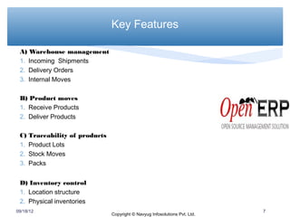 Key Features

 A) Warehouse management
 1. Incoming Shipments
 2. Delivery Orders
 3. Internal Moves

 B) Product moves
 1. Receive Products
 2. Deliver Products

 C)   Traceability of products
 1.   Product Lots
 2.   Stock Moves
 3.   Packs


 D) Inventory control
 1. Location structure
 2. Physical inventories
09/18/12                                                                      7
                                 Copyright © Navyug Infosolutions Pvt. Ltd.
 