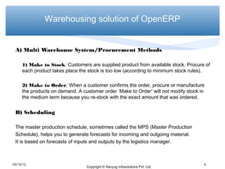 Warehousing solution of OpenERP


 A) Multi Warehouse System/Procurement Methods

     1) Make to Stock: Customers are supplied product from available stock. Procure of
     each product takes place the stock is too low (according to minimum stock rules).

     2) Make to Order: When a customer confirms the order, procure or manufacture
     the products on demand. A customer order ‘Make to Order’ will not modify stock in
     the medium term because you re-stock with the exact amount that was ordered.


 B) Scheduling

 The master production schedule, sometimes called the MPS (Master Production
 Schedule), helps you to generate forecasts for incoming and outgoing material.
 It is based on forecasts of inputs and outputs by the logistics manager.



09/18/12                                                                             9
                                 Copyright © Navyug Infosolutions Pvt. Ltd.
 