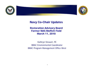 Navy Co-Chair Updates

 Restoration Advisory Board
  Former NAS Moffett Field
      March 11, 2010


         Kathryn Stewart, PE
   BRAC Environmental Coordinator
BRAC Program Management Office West




                 1
 