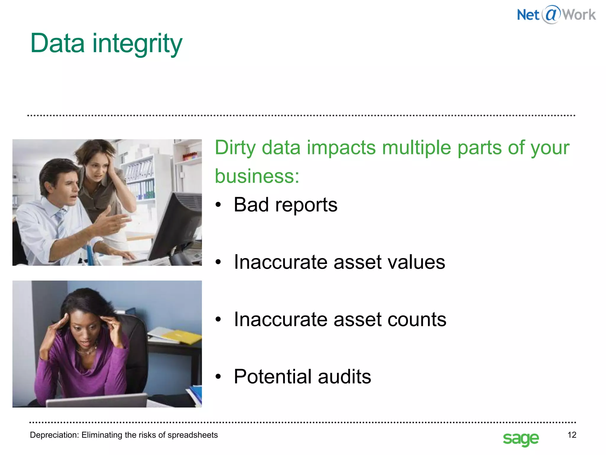 Data integrity
Depreciation: Eliminating the risks of spreadsheets 12
Dirty data impacts multiple parts of your
business:
• Bad reports
• Inaccurate asset values
• Inaccurate asset counts
• Potential audits
 